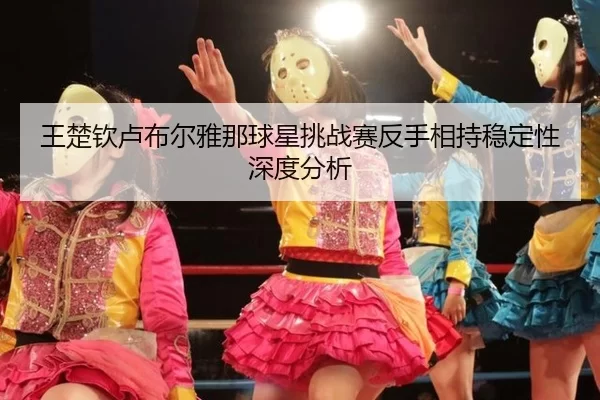 王楚钦卢布尔雅那球星挑战赛反手相持稳定性深度分析